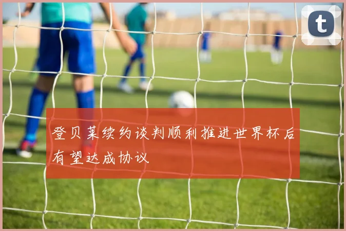 登贝莱续约谈判顺利推进世界杯后有望达成协议