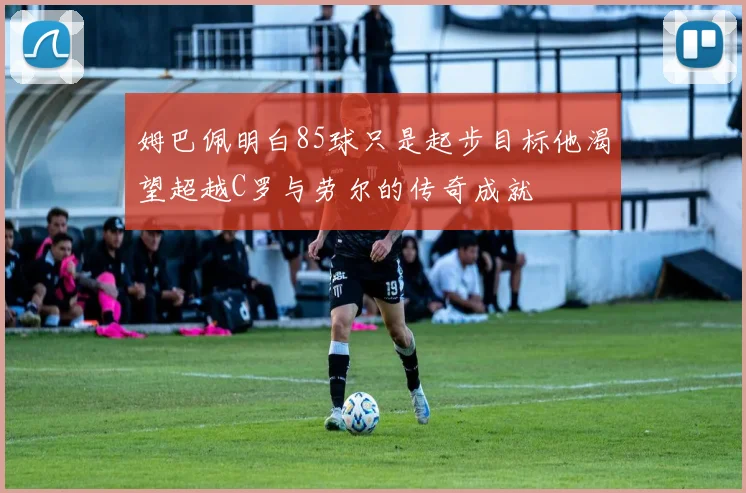 姆巴佩明白85球只是起步目标他渴望超越C罗与劳尔的传奇成就