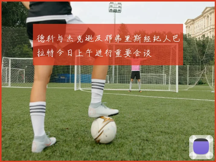 德科与杰克逊及邓弗里斯经纪人巴拉特今日上午进行重要会谈