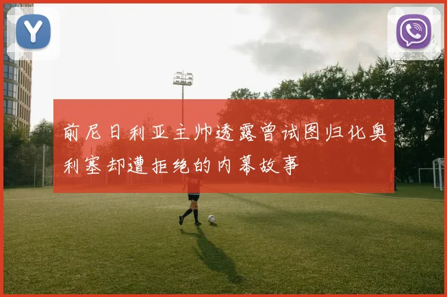 前尼日利亚主帅透露曾试图归化奥利塞却遭拒绝的内幕故事