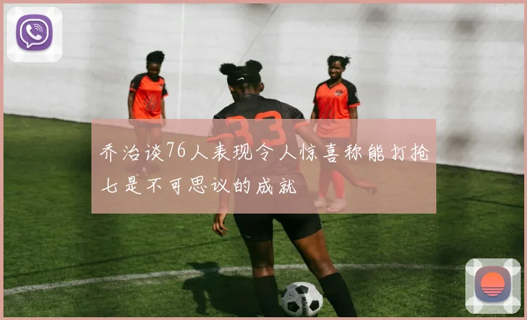 乔治谈76人表现令人惊喜称能打抢七是不可思议的成就