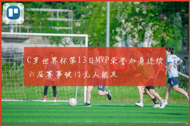 C罗世界杯第13日MVP荣誉加身连续六届赛事破门无人能及