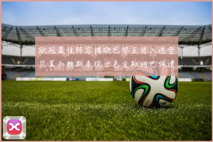 欧冠最佳阵容揭晓巴黎五将入选登贝莱和赖斯表现出色金靴姆巴佩遗憾落选