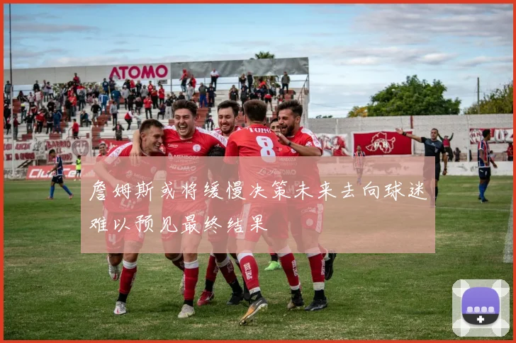 詹姆斯或将缓慢决策未来去向球迷难以预见最终结果