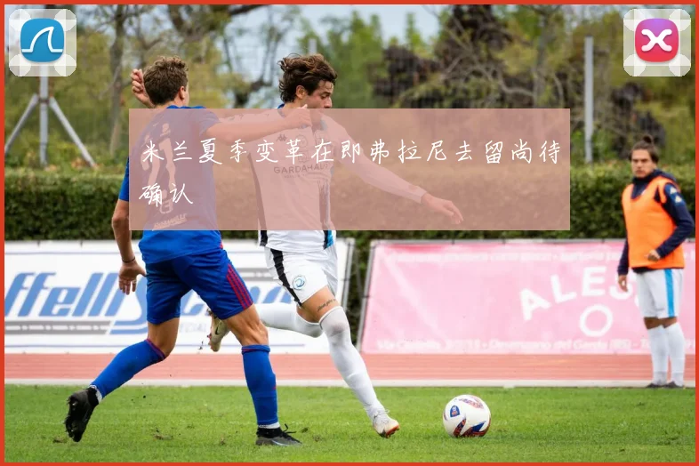 米兰夏季变革在即弗拉尼去留尚待确认