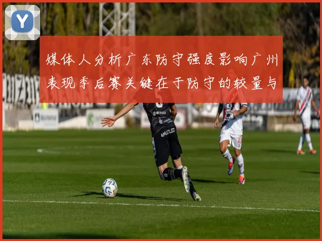 媒体人分析广东防守强度影响广州表现季后赛关键在于防守的较量与适应能力