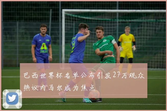 巴西世界杯名单公布引发27万观众热议内马尔成为焦点