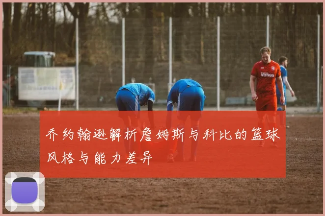 乔约翰逊解析詹姆斯与科比的篮球风格与能力差异